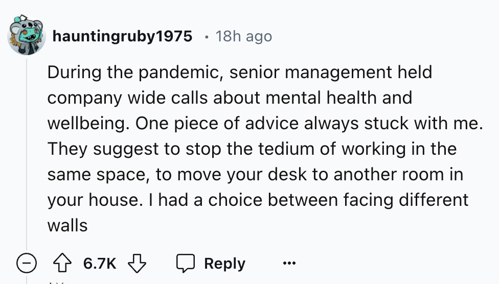 number - hauntingruby1975 18h ago During the pandemic, senior management held company wide calls about mental health and wellbeing. One piece of advice always stuck with me. They suggest to stop the tedium of working in the same space, to move your desk t